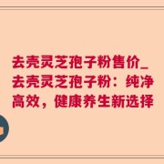 去壳灵芝孢子粉售价_去壳灵芝孢子粉：纯净高效，健康养生新选择