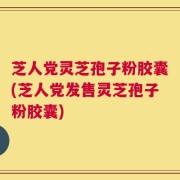 芝人党灵芝孢子粉胶囊(芝人党发售灵芝孢子粉胶囊)