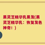 黑灵芝精华乳黑发(黑灵芝精华乳：恢复发色神奇！)