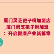厦门灵芝孢子粉加盟店_厦门灵芝孢子粉加盟：开启健康产业新篇章