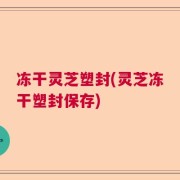 冻干灵芝塑封(灵芝冻干塑封保存)
