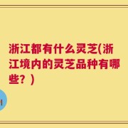 浙江都有什么灵芝(浙江境内的灵芝品种有哪些？)