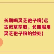 长期喝灵芝孢子粉(远古灵草萃取，长期服用灵芝孢子粉的益处)