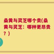 桑黄与灵芝哪个贵(桑黄与灵芝：哪种更昂贵？)