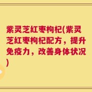 紫灵芝红枣枸杞(紫灵芝红枣枸杞配方，提升免疫力，改善身体状况)