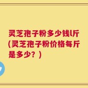 灵芝孢子粉多少钱l斤(灵芝孢子粉价格每斤是多少？)