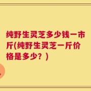 纯野生灵芝多少钱一市斤(纯野生灵芝一斤价格是多少？)