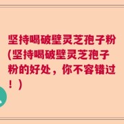 坚持喝破壁灵芝孢子粉(坚持喝破壁灵芝孢子粉的好处，你不容错过！)