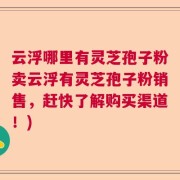云浮哪里有灵芝孢子粉卖云浮有灵芝孢子粉销售，赶快了解购买渠道！)