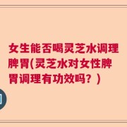 女生能否喝灵芝水调理脾胃(灵芝水对女性脾胃调理有功效吗？)