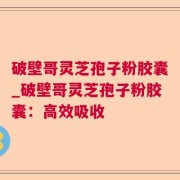 破壁哥灵芝孢子粉胶囊_破壁哥灵芝孢子粉胶囊：高效吸收