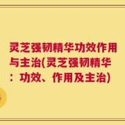 灵芝强韧精华功效作用与主治(灵芝强韧精华：功效、作用及主治)