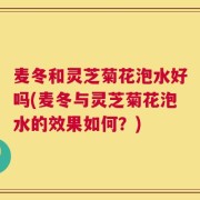 麦冬和灵芝菊花泡水好吗(麦冬与灵芝菊花泡水的效果如何？)