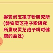 磐安灵芝孢子粉研究所(磐安灵芝孢子粉研究所发现灵芝孢子粉对健康的益处)