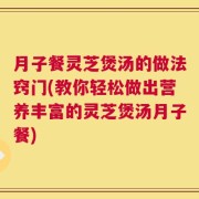 月子餐灵芝煲汤的做法窍门(教你轻松做出营养丰富的灵芝煲汤月子餐)