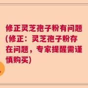 修正灵芝孢子粉有问题(修正：灵芝孢子粉存在问题，专家提醒需谨慎购买)