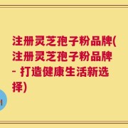 注册灵芝孢子粉品牌(注册灵芝孢子粉品牌 - 打造健康生活新选择)