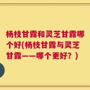 杨枝甘露和灵芝甘露哪个好(杨枝甘露与灵芝甘露——哪个更好？)