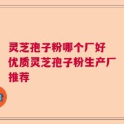灵芝孢子粉哪个厂好 优质灵芝孢子粉生产厂推荐