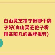 白山灵芝孢子粉哪个牌子好(白山灵芝孢子粉排名前几的品牌推荐)