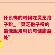 什么样的时候吃灵芝孢子粉_“灵芝孢子粉的最佳服用时机与健康益处”