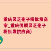 重庆灵芝孢子粉批发商家_重庆优质灵芝孢子粉批发供应商)