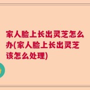 家人脸上长出灵芝怎么办(家人脸上长出灵芝该怎么处理)