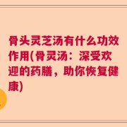 骨头灵芝汤有什么功效作用(骨灵汤：深受欢迎的药膳，助你恢复健康)