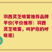羽西灵芝喷雾推荐品牌平价(平价推荐：羽西灵芝喷雾，呵护你的呼吸道)