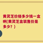 黄灵芝价格多少钱一盒啊(黄灵芝盒装售价是多少？)