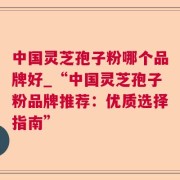 中国灵芝孢子粉哪个品牌好_“中国灵芝孢子粉品牌推荐：优质选择指南”