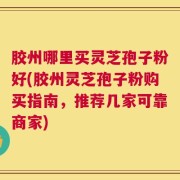 胶州哪里买灵芝孢子粉好(胶州灵芝孢子粉购买指南，推荐几家可靠商家)