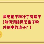 灵芝孢子粉冲了有渣子(如何消除灵芝孢子粉冲剂中的渣子？)