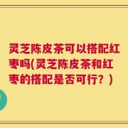 灵芝陈皮茶可以搭配红枣吗(灵芝陈皮茶和红枣的搭配是否可行？)
