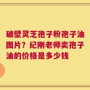 破壁灵芝孢子粉孢子油图片？纪刚老师卖孢子油的价格是多少钱