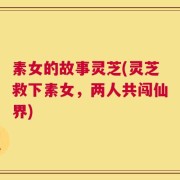 素女的故事灵芝(灵芝救下素女，两人共闯仙界)