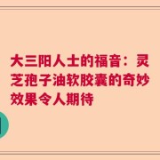 大三阳人士的福音：灵芝孢子油软胶囊的奇妙效果令人期待