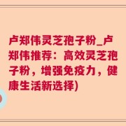 卢郑伟灵芝孢子粉_卢郑伟推荐：高效灵芝孢子粉，增强免疫力，健康生活新选择)