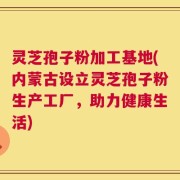 灵芝孢子粉加工基地(内蒙古设立灵芝孢子粉生产工厂，助力健康生活)
