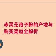 赤灵芝孢子粉的产地与购买渠道全解析