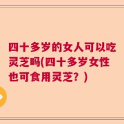 四十多岁的女人可以吃灵芝吗(四十多岁女性也可食用灵芝？)