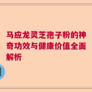 马应龙灵芝孢子粉的神奇功效与健康价值全面解析
