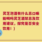 灵芝泡酒有什么忌口嘛能喝吗灵芝酒禁忌及饮用建议，探究是否安全饮用！)