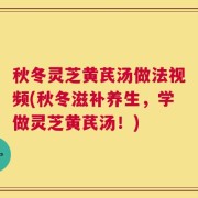 秋冬灵芝黄芪汤做法视频(秋冬滋补养生，学做灵芝黄芪汤！)
