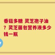 香菇多糖 灵芝孢子油？灵芝菌包营养液多少钱一瓶