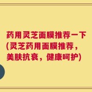 药用灵芝面膜推荐一下(灵芝药用面膜推荐，美肤抗衰，健康呵护)