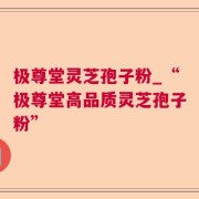 极尊堂灵芝孢子粉_“极尊堂高品质灵芝孢子粉”