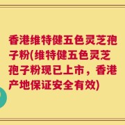 香港维特健五色灵芝孢子粉(维特健五色灵芝孢子粉现已上市，香港产地保证安全有效)