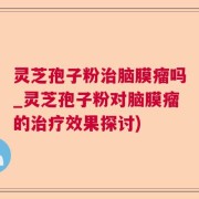 灵芝孢子粉治脑膜瘤吗_灵芝孢子粉对脑膜瘤的治疗效果探讨)