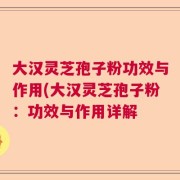 大汉灵芝孢子粉功效与作用(大汉灵芝孢子粉：功效与作用详解